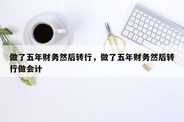 做了五年财务然后转行，做了五年财务然后转行做会计