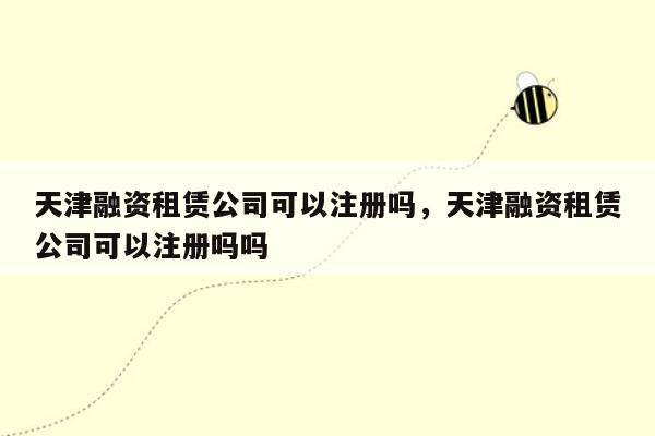 天津融资租赁公司可以注册吗，天津融资租赁公司可以注册吗吗