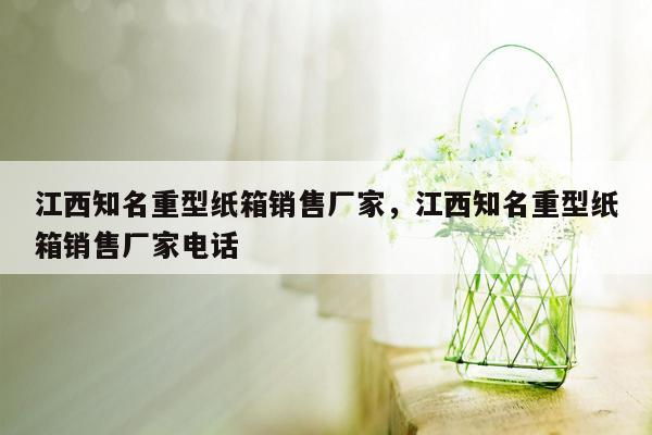 江西知名重型纸箱销售厂家，江西知名重型纸箱销售厂家电话