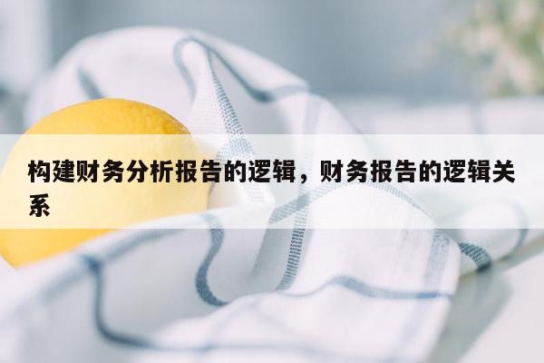 构建财务分析报告的逻辑，财务报告的逻辑关系