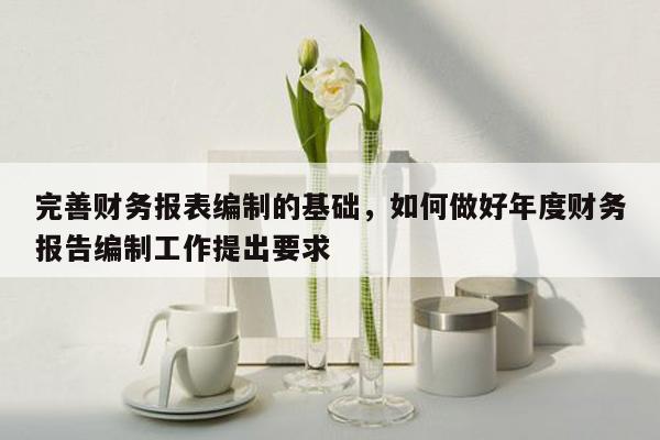 完善财务报表编制的基础，如何做好年度财务报告编制工作提出要求