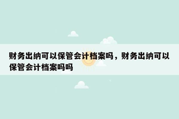 财务出纳可以保管会计档案吗，财务出纳可以保管会计档案吗吗