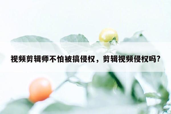 视频剪辑师不怕被搞侵权，剪辑视频侵权吗?