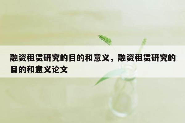 融资租赁研究的目的和意义，融资租赁研究的目的和意义论文