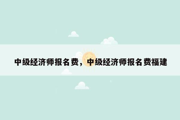 中级经济师报名费，中级经济师报名费福建