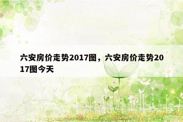 六安房价走势2017图，六安房价走势2017图今天