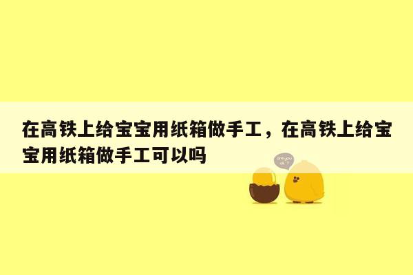 在高铁上给宝宝用纸箱做手工，在高铁上给宝宝用纸箱做手工可以吗