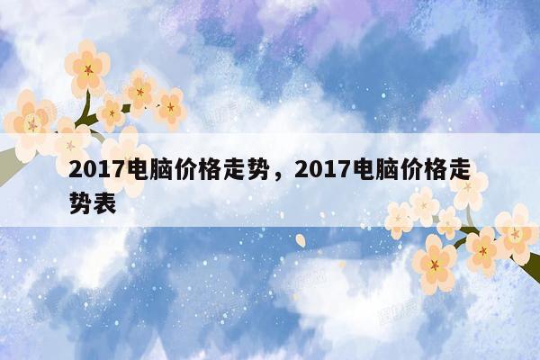 2017电脑价格走势，2017电脑价格走势表