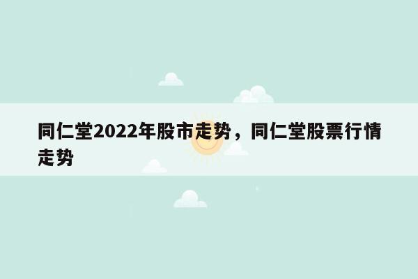 同仁堂2022年股市走势，同仁堂股票行情走势