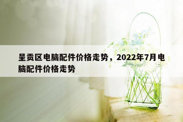 呈贡区电脑配件价格走势，2022年7月电脑配件价格走势