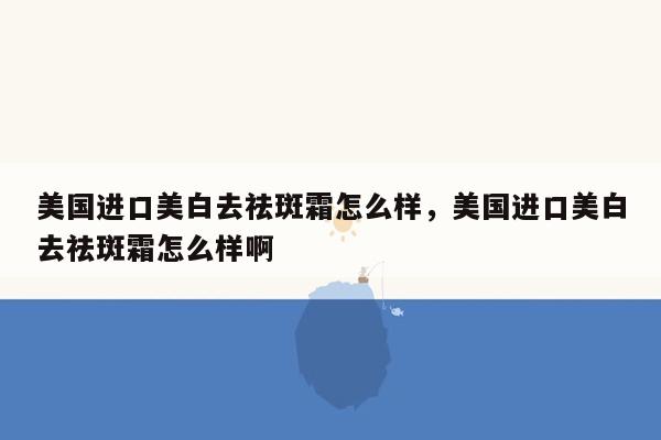 美国进口美白去祛斑霜怎么样，美国进口美白去祛斑霜怎么样啊