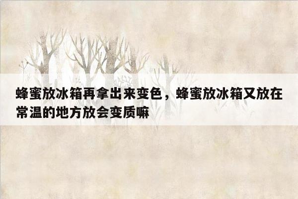 蜂蜜放冰箱再拿出来变色，蜂蜜放冰箱又放在常温的地方放会变质嘛