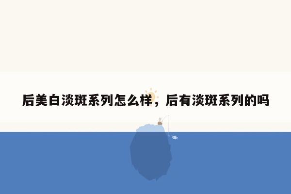 后美白淡斑系列怎么样，后有淡斑系列的吗