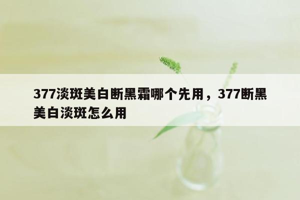 377淡斑美白断黑霜哪个先用，377断黑美白淡斑怎么用