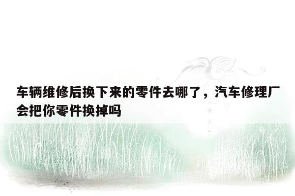 车辆维修后换下来的零件去哪了，汽车修理厂会把你零件换掉吗