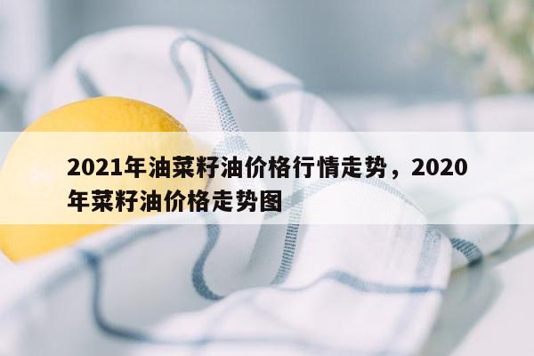 2021年油菜籽油价格行情走势，2020年菜籽油价格走势图