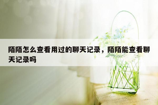 陌陌怎么查看用过的聊天记录，陌陌能查看聊天记录吗