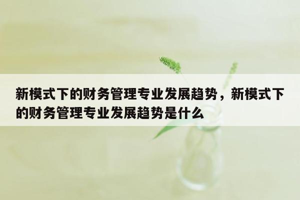 新模式下的财务管理专业发展趋势，新模式下的财务管理专业发展趋势是什么