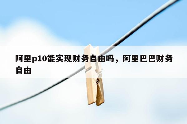 阿里p10能实现财务自由吗，阿里巴巴财务自由