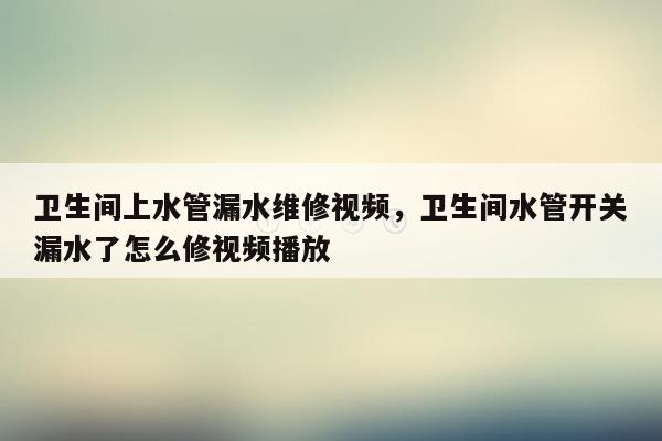 卫生间上水管漏水维修视频，卫生间水管开关漏水了怎么修视频播放