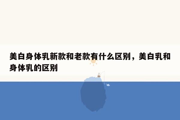 美白身体乳新款和老款有什么区别，美白乳和身体乳的区别