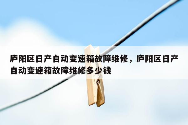 庐阳区日产自动变速箱故障维修，庐阳区日产自动变速箱故障维修多少钱