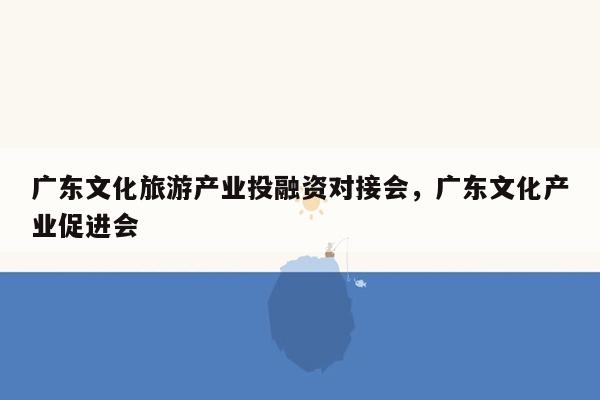 广东文化旅游产业投融资对接会，广东文化产业促进会