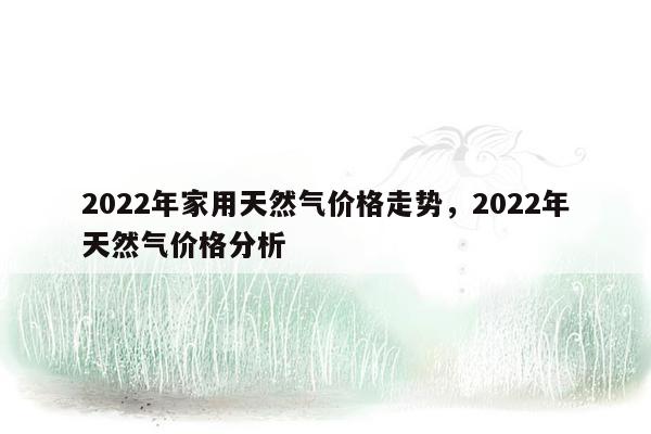 2022年家用天然气价格走势，2022年天然气价格分析