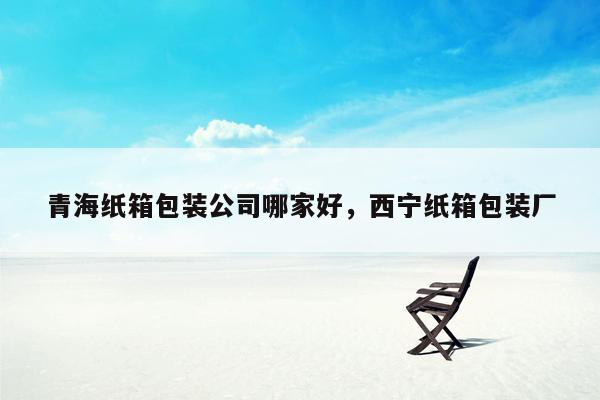 青海纸箱包装公司哪家好，西宁纸箱包装厂