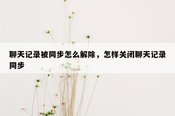 聊天记录被同步怎么解除，怎样关闭聊天记录同步