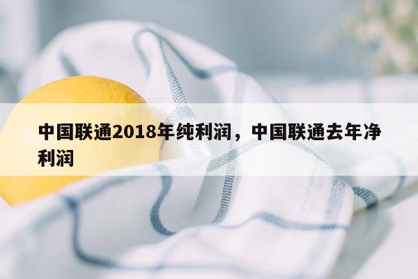 中国联通2018年纯利润，中国联通去年净利润