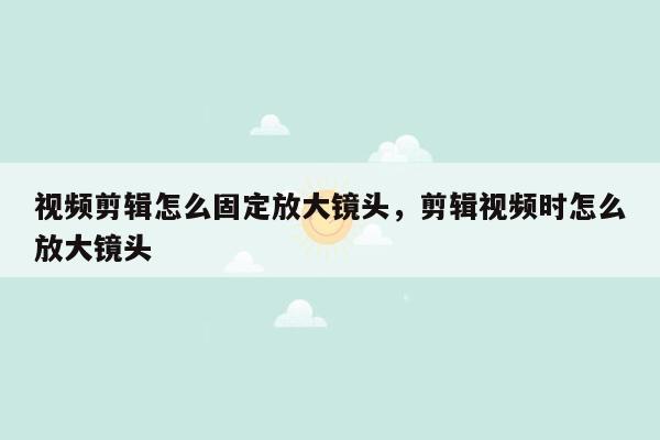 视频剪辑怎么固定放大镜头，剪辑视频时怎么放大镜头