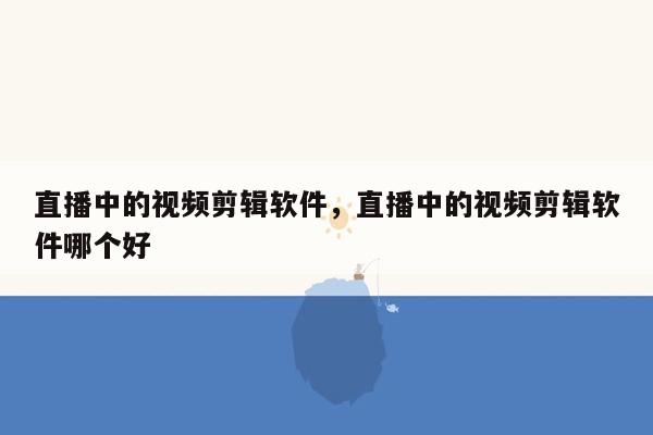 直播中的视频剪辑软件，直播中的视频剪辑软件哪个好