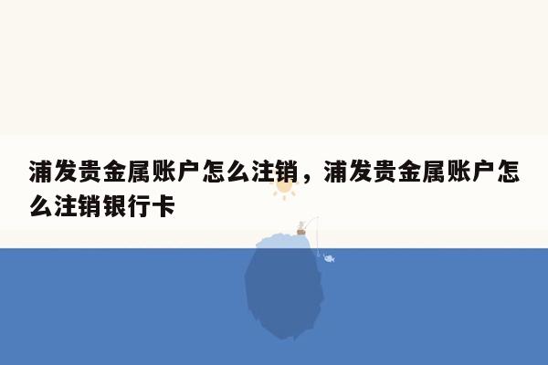 浦发贵金属账户怎么注销，浦发贵金属账户怎么注销银行卡