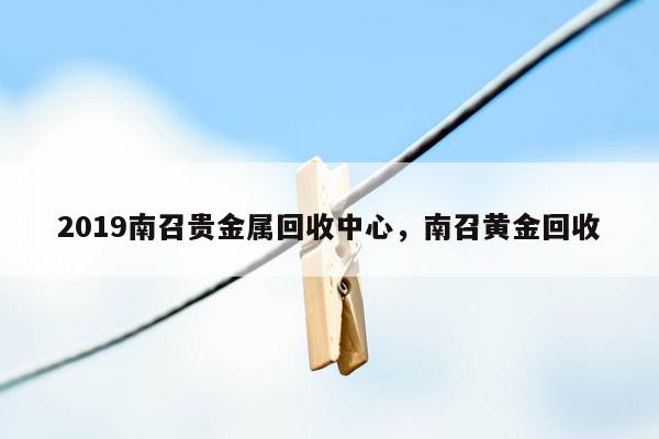 2019南召贵金属回收中心，南召黄金回收