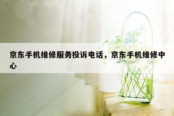 京东手机维修服务投诉电话，京东手机维修中心