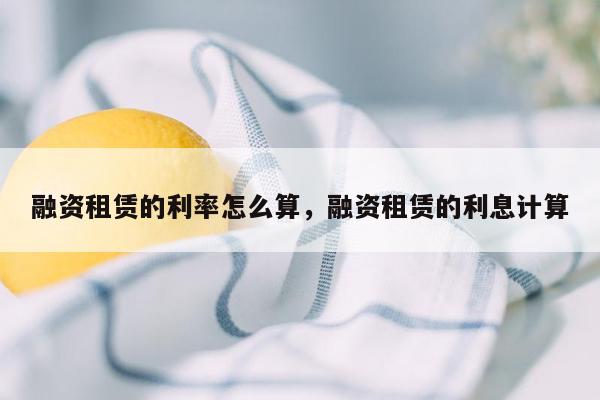 融资租赁的利率怎么算，融资租赁的利息计算