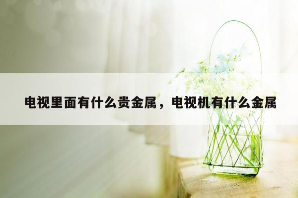 电视里面有什么贵金属，电视机有什么金属