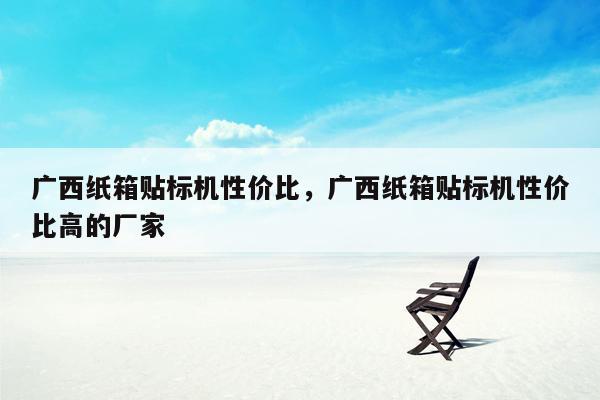 广西纸箱贴标机性价比，广西纸箱贴标机性价比高的厂家