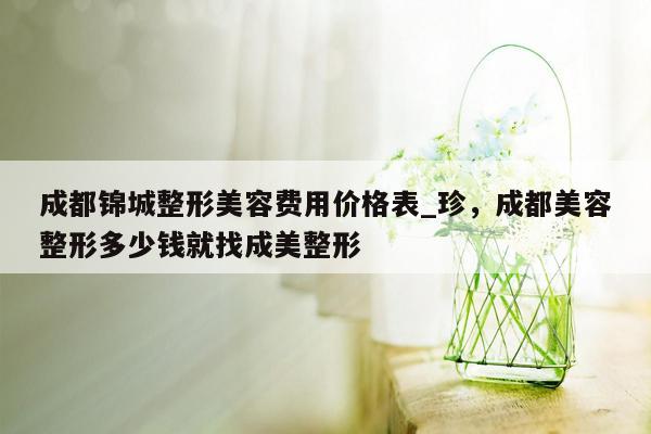 成都锦城整形美容费用价格表_珍，成都美容整形多少钱就找成美整形