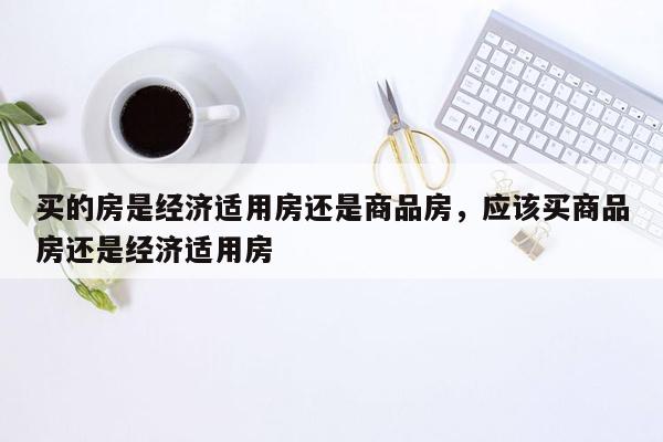 买的房是经济适用房还是商品房，应该买商品房还是经济适用房