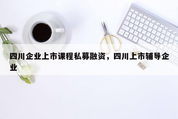 四川企业上市课程私募融资，四川上市辅导企业