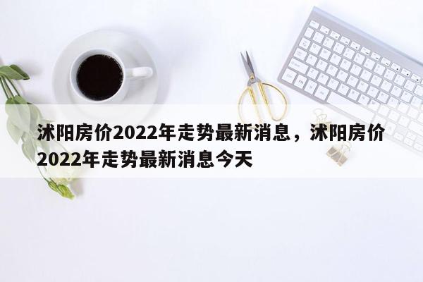 沭阳房价2022年走势最新消息，沭阳房价2022年走势最新消息今天