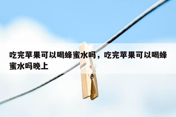 吃完苹果可以喝蜂蜜水吗，吃完苹果可以喝蜂蜜水吗晚上