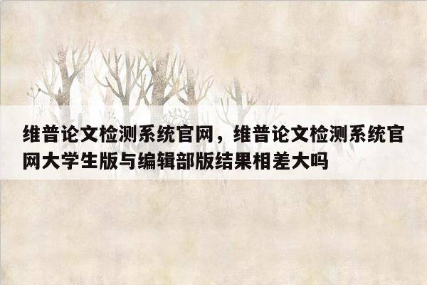 维普论文检测系统官网，维普论文检测系统官网大学生版与编辑部版结果相差大吗