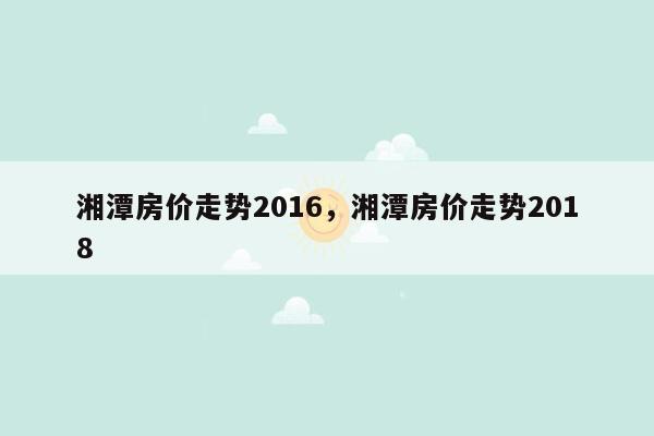 湘潭房价走势2016，湘潭房价走势2018