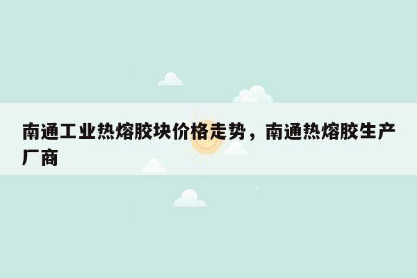 南通工业热熔胶块价格走势，南通热熔胶生产厂商