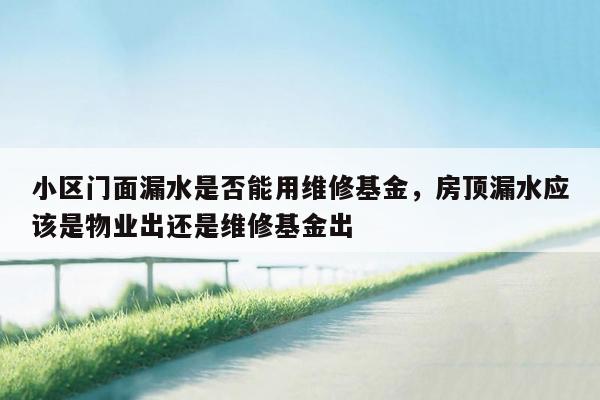 小区门面漏水是否能用维修基金，房顶漏水应该是物业出还是维修基金出