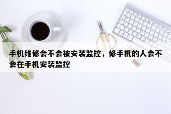 手机维修会不会被安装监控，修手机的人会不会在手机安装监控