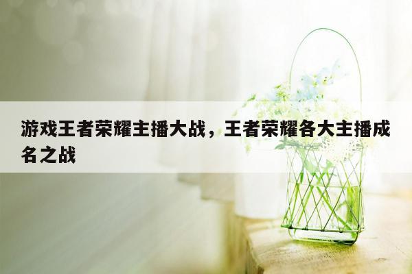 游戏王者荣耀主播大战，王者荣耀各大主播成名之战